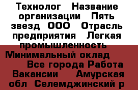 Технолог › Название организации ­ Пять звезд, ООО › Отрасль предприятия ­ Легкая промышленность › Минимальный оклад ­ 30 000 - Все города Работа » Вакансии   . Амурская обл.,Селемджинский р-н